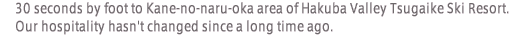 30 seconds by foot to Kane-no-naru-oka area of Hakuba Valley Tsugaike Ski Resort. Our hospitality hasn't changed since a long time ago.